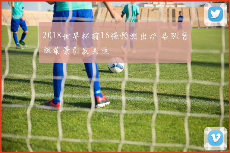 2018世界杯前16强预测出炉 各队晋级前景引发关注