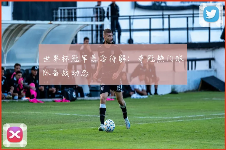 世界杯冠军悬念待解：夺冠热门球队备战动态