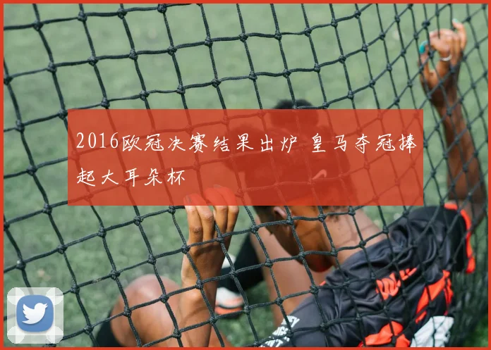 2016欧冠决赛结果出炉 皇马夺冠捧起大耳朵杯