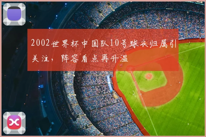 2002世界杯中国队10号球衣归属引关注，阵容看点再升温