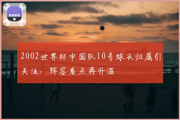 2002世界杯中国队10号球衣归属引关注，阵容看点再升温