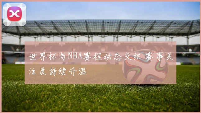世界杯与NBA赛程动态交织 赛事关注度持续升温