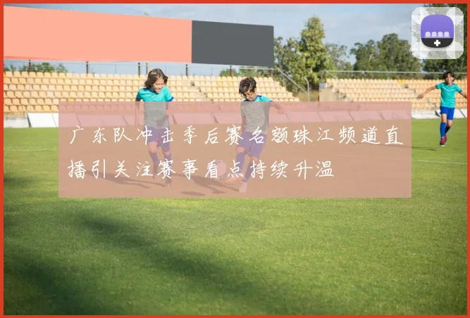 广东队冲击季后赛名额珠江频道直播引关注赛事看点持续升温