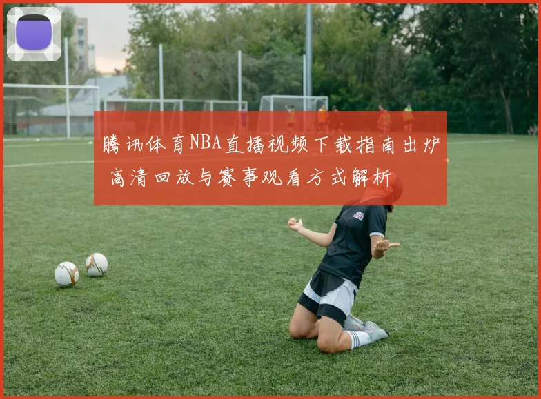 腾讯体育NBA直播视频下载指南出炉 高清回放与赛事观看方式解析